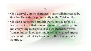 13.
•X is a Marvel Comics character, a supervillain created by
Stan Lee. He features prominently in the X-Men titles.
•X is also a recognised English word, used to refer to a
destructive force that is merciless and crushes anything
and everything in it's path. It is a loanword borrowed
from an Indian language, and is actually named after a
prominent Hindu deity from one of the eastern states.
Identify X.
 