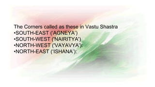 The Corners called as these in Vastu Shastra
•SOUTH-EAST (‘AGNEYA’)
•SOUTH-WEST ('NAIRITYA')
•NORTH-WEST ('VAYAVYA'):
•NORTH-EAST (‘ISHANA’):
 