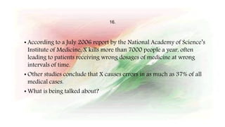 16.
• According to a July 2006 report by the National Academy of Science’s
Institute of Medicine, X kills more than 7000 people a year, often
leading to patients receiving wrong dosages of medicine at wrong
intervals of time.
• Other studies conclude that X causes errors in as much as 37% of all
medical cases.
• What is being talked about?
 