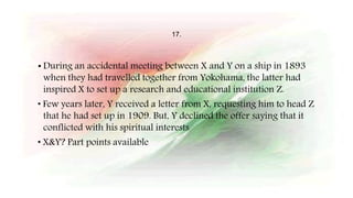 17.
• During an accidental meeting between X and Y on a ship in 1893
when they had travelled together from Yokohama, the latter had
inspired X to set up a research and educational institution Z.
• Few years later, Y received a letter from X, requesting him to head Z
that he had set up in 1909. But, Y declined the offer saying that it
conflicted with his spiritual interests
• X&Y? Part points available
 