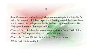 18.
• Late Communist leader Indrajit Gupta remains top in the list of MPs
with the longest Lok Sabha experience, having served the lower house
for 11 terms. Second spot on the list is shared by three leaders: AB
Vajpayee, Somnath Chatterjee and X.
• X served the Lok Sabha for ten consecutive terms from 1967 till his
death in 2005, representing the constituency Y.
• X was also Power Minister in the first UPA government.
• X? Y? Part points available
 