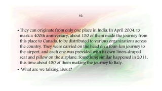 19.
• They can originate from only one place in India. In April 2004, to
mark a 400th anniversary, about 150 of them made the journey from
this place to Canada, to be distributed to various organizations across
the country. They were carried on the head on a four-km journey to
the airport, and each one was provided with its own linen-draped
seat and pillow on the airplane. Something similar happened in 2011,
this time about 450 of them making the journey to Italy.
• What are we talking about?
 