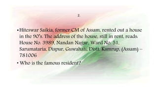 2.
•Hiteswar Saikia, former CM of Assam, rented out a house
in the 90’s. The address of the house, still in rent, reads:
House No. 3989, Nandan Nagar, Ward No. 51,
Sarumataria, Dispur, Guwahati, Distt. Kamrup, (Assam) –
781006
• Who is the famous resident?
 