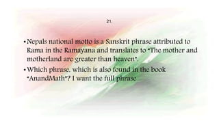 21.
•Nepals national motto is a Sanskrit phrase attributed to
Rama in the Ramayana and translates to “The mother and
motherland are greater than heaven”.
•Which phrase, which is also found in the book
“AnandMath”? I want the full phrase
 