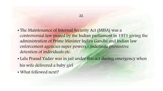 22.
• The Maintenance of Internal Security Act (MISA) was a
controversial law passed by the Indian parliament in 1971 giving the
administration of Prime Minister Indira Gandhi and Indian law
enforcement agencies super powers - indefinite preventive
detention of individuals etc.
• Lalu Prasad Yadav was in jail under this act during emergency when
his wife delivered a baby girl
• What followed next?
 