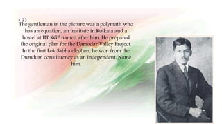 The gentleman in the picture was a polymath who
has an equation, an institute in Kolkata and a
hostel at IIT KGP named after him. He prepared
the original plan for the Damodar Valley Project.
In the first Lok Sabha election, he won from the
Dumdum constituency as an independent. Name
him.
• 23
 