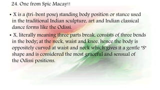 24. One from Spic Macay!!
• X is a (tri-bent pose) standing body position or stance used
in the traditional Indian sculpture, art and Indian classical
dance forms like the Odissi.
• X, literally meaning three parts break, consists of three bends
in the body; at the neck, waist and knee, hence the body is
oppositely curved at waist and neck which gives it a gentle "S"
shape and is considered the most graceful and sensual of
the Odissi positions.
 