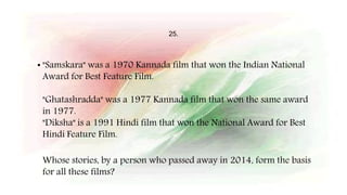 25.
• "Samskara" was a 1970 Kannada film that won the Indian National
Award for Best Feature Film.
"Ghatashradda" was a 1977 Kannada film that won the same award
in 1977.
"Diksha" is a 1991 Hindi film that won the National Award for Best
Hindi Feature Film.
Whose stories, by a person who passed away in 2014, form the basis
for all these films?
 