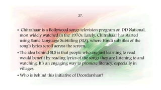 27.
• Chitrahaar is a Bollywood songs television program on DD National,
most widely watched in the 1970s. Lately, Chitrahaar has started
using Same Language Subtitling (SLS), where Hindi subtitles of the
song’s lyrics scroll across the screen.
• The idea behind SLS is that people who are just learning to read
would benefit by reading lyrics of the songs they are listening to and
watching. It’s an engaging way to promote literacy, especially in
villages.
• Who is behind this initiative of Doordarshan?
 