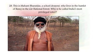 28. This is Mahant Bharatdas, a school dropout, who lives in the hamlet
of Banej in the Gir National Forest. Why is he called India’s most
privileged voter?
 