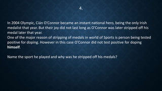 In 2004 Olympic, Cián O'Connor became an instant national hero, being the only Irish
medalist that year. But their joy did not last long as O'Connor was later stripped off his
medal later that year.
One of the major reason of stripping of medals in world of Sports is person being tested
positive for doping. However in this case O'Connor did not test positive for doping
himself.
Name the sport he played and why was he stripped off his medals?
4.
 