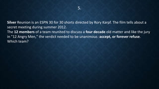 Silver Reunion is an ESPN 30 for 30 shorts directed by Rory Karpf. The film tells about a
secret meeting during summer 2012.
The 12 members of a team reunited to discuss a four decade old matter and like the jury
in "12 Angry Men," the verdict needed to be unanimous :accept, or forever refuse.
Which team?
5.
 