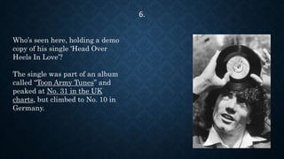 Who’s seen here, holding a demo
copy of his single 'Head Over
Heels In Love’?
The single was part of an album
called “Toon Army Tunes” and
peaked at No. 31 in the UK
charts, but climbed to No. 10 in
Germany.
6.
 