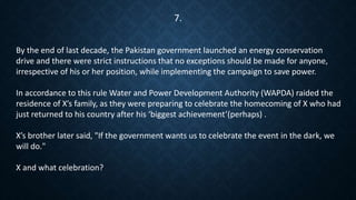 By the end of last decade, the Pakistan government launched an energy conservation
drive and there were strict instructions that no exceptions should be made for anyone,
irrespective of his or her position, while implementing the campaign to save power.
In accordance to this rule Water and Power Development Authority (WAPDA) raided the
residence of X’s family, as they were preparing to celebrate the homecoming of X who had
just returned to his country after his ‘biggest achievement’(perhaps) .
X’s brother later said, "If the government wants us to celebrate the event in the dark, we
will do."
X and what celebration?
7.
 