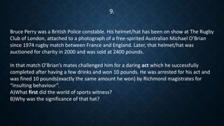 Bruce Perry was a British Police constable. His helmet/hat has been on show at The Rugby
Club of London, attached to a photograph of a free-spirited Australian Michael O’Brian
since 1974 rugby match between France and England. Later, that helmet/hat was
auctioned for charity in 2000 and was sold at 2400 pounds.
In that match O’Brian’s mates challenged him for a daring act which he successfully
completed after having a few drinks and won 10 pounds. He was arrested for his act and
was fined 10 pounds(exactly the same amount he won) by Richmond magistrates for
“insulting behaviour”.
A)What first did the world of sports witness?
B)Why was the significance of that hat?
9.
 