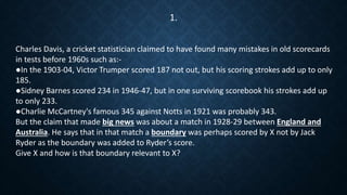 Charles Davis, a cricket statistician claimed to have found many mistakes in old scorecards
in tests before 1960s such as:-
●In the 1903-04, Victor Trumper scored 187 not out, but his scoring strokes add up to only
185.
●Sidney Barnes scored 234 in 1946-47, but in one surviving scorebook his strokes add up
to only 233.
●Charlie McCartney's famous 345 against Notts in 1921 was probably 343.
But the claim that made big news was about a match in 1928-29 between England and
Australia. He says that in that match a boundary was perhaps scored by X not by Jack
Ryder as the boundary was added to Ryder’s score.
Give X and how is that boundary relevant to X?
1.
 