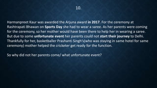 Harmanpreet Kaur was awarded the Arjuna award in 2017. For the ceremony at
Rashtrapati Bhawan on Sports Day she had to wear a saree. As her parents were coming
for the ceremony, so her mother would have been there to help her in wearing a saree.
But due to some unfortunate event her parents could not start their journey to Delhi.
Thankfully for her, basketballer Prashanti Singh’s(who was staying in same hotel for same
ceremony) mother helped the cricketer get ready for the function.
So why did not her parents come/ what unfortunate event?
10.
 