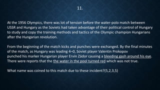 At the 1956 Olympics, there was lot of tension before the water-polo match between
USSR and Hungary as the Soviets had taken advantage of their political control of Hungary
to study and copy the training methods and tactics of the Olympic champion Hungarians
after the Hungarian revolution.
From the beginning of the match kicks and punches were exchanged. By the final minutes
of the match, as Hungary was leading 4–0, Soviet player Valentin Prokopov
punched his marker Hungarian player Ervin Zádor causing a bleeding gash around his eye.
There were reports that the the water in the pool turned red which was not true.
What name was coined to this match due to these incident?(5,2,3,5)
11.
 