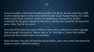 X was an amateur cricket team founded by author J.M. Barrie, and was active from 1890
to 1913. Notable figures to have featured for the side include Rudyard Kipling, H.G. Wells,
Arthur Conan Doyle, Jerome K. Jerome, P.G. Wodehouse, among others. Barrie’s
enthusiasm for the game eclipsed his talent for it, and the team played for the love of the
game, rather than for the results.
The name of the team was a play on Barrie’s name and on a phrase in an Asian language
that he thought translated to “Heaven help us” or “God help us”, rather than another
phrase that also involved God in the translation.
Name the team. (You have all heard this phrase before, and in the current time period the
phrase is used in a different context.)
12.
 