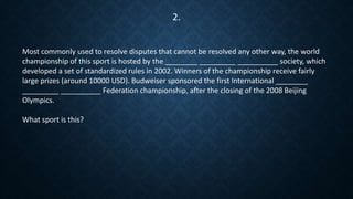 Most commonly used to resolve disputes that cannot be resolved any other way, the world
championship of this sport is hosted by the ________ _________ __________ society, which
developed a set of standardized rules in 2002. Winners of the championship receive fairly
large prizes (around 10000 USD). Budweiser sponsored the first International ________
_________ __________ Federation championship, after the closing of the 2008 Beijing
Olympics.
What sport is this?
2.
 