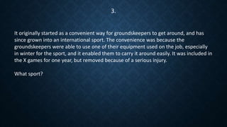 It originally started as a convenient way for groundskeepers to get around, and has
since grown into an international sport. The convenience was because the
groundskeepers were able to use one of their equipment used on the job, especially
in winter for the sport, and it enabled them to carry it around easily. It was included in
the X games for one year, but removed because of a serious injury.
What sport?
3.
 