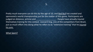 Pretty much everyone can do this by the age of 10, and Red Bull has created and
sponsored a world championship just for the matter of this game. Participants are
judged on distance, airtime and _________________. People have actually injured
themselves training for this contest. Leonard Ang, one of the competitors from Brazil,
put so much effort into doing what he refers to as "extensive training" that he injured
his arm.
What Sport?
5.
 