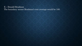 X – Donald Bradman
The boundary meant Bradman’s test average would be 100.
 
