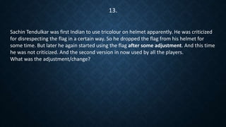 Sachin Tendulkar was first Indian to use tricolour on helmet apparently. He was criticized
for disrespecting the flag in a certain way. So he dropped the flag from his helmet for
some time. But later he again started using the flag after some adjustment. And this time
he was not criticized. And the second version in now used by all the players.
What was the adjustment/change?
13.
 