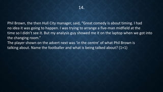 Phil Brown, the then Hull City manager, said, “Great comedy is about timing. I had
no idea it was going to happen. I was trying to arrange a five-man midfield at the
time so I didn’t see it. But my analysis guy showed me it on the laptop when we got into
the changing room.”
The player shown on the advert next was ‘in the centre’ of what Phil Brown is
talking about. Name the footballer and what is being talked about? (1+1)
14.
 