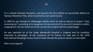 X is a double Olympic champion, and became the first athlete to successfully defend an
Olympic Marathon Title, when he broke his own world record.
In 1969 he was driving his Volkswagen Beetle when he had to swerve to avoid a “fast,
oncoming car”, according to his daughter. He lost control of his car and it landed in a ditch,
trapping him. He was freed out of the car but the accident left him quadriplegic.
He was operated on at the Stoke Mandeville Hospital in England and his condition
improved to paraplegic. At the insistence of his trainer, he took part in the 1970
International Paraplegic Games held at Stoke Mandeville (picture shown on next slide).
Who is this legend?
15.
 