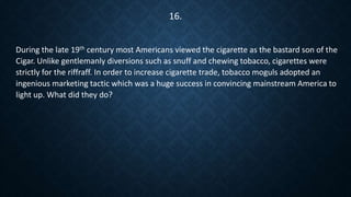 During the late 19th century most Americans viewed the cigarette as the bastard son of the
Cigar. Unlike gentlemanly diversions such as snuff and chewing tobacco, cigarettes were
strictly for the riffraff. In order to increase cigarette trade, tobacco moguls adopted an
ingenious marketing tactic which was a huge success in convincing mainstream America to
light up. What did they do?
16.
 