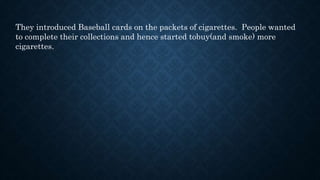 They introduced Baseball cards on the packets of cigarettes. People wanted
to complete their collections and hence started tobuy(and smoke) more
cigarettes.
 