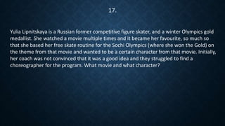Yulia Lipnitskaya is a Russian former competitive figure skater, and a winter Olympics gold
medallist. She watched a movie multiple times and it became her favourite, so much so
that she based her free skate routine for the Sochi Olympics (where she won the Gold) on
the theme from that movie and wanted to be a certain character from that movie. Initially,
her coach was not convinced that it was a good idea and they struggled to find a
choreographer for the program. What movie and what character?
17.
 
