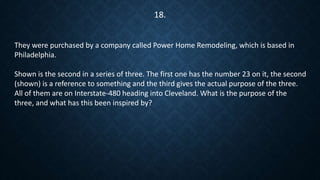 They were purchased by a company called Power Home Remodeling, which is based in
Philadelphia.
Shown is the second in a series of three. The first one has the number 23 on it, the second
(shown) is a reference to something and the third gives the actual purpose of the three.
All of them are on Interstate-480 heading into Cleveland. What is the purpose of the
three, and what has this been inspired by?
18.
 