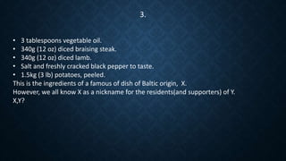 • 3 tablespoons vegetable oil.
• 340g (12 oz) diced braising steak.
• 340g (12 oz) diced lamb.
• Salt and freshly cracked black pepper to taste.
• 1.5kg (3 lb) potatoes, peeled.
This is the ingredients of a famous of dish of Baltic origin, X.
However, we all know X as a nickname for the residents(and supporters) of Y.
X,Y?
3.
 