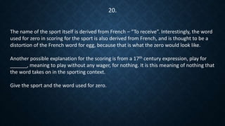 The name of the sport itself is derived from French – “To receive”. Interestingly, the word
used for zero in scoring for the sport is also derived from French, and is thought to be a
distortion of the French word for egg, because that is what the zero would look like.
Another possible explanation for the scoring is from a 17th century expression, play for
______, meaning to play without any wager, for nothing. It is this meaning of nothing that
the word takes on in the sporting context.
Give the sport and the word used for zero.
20.
 