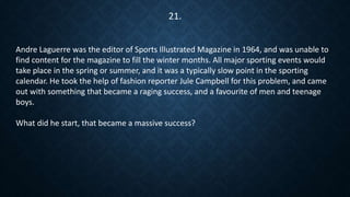 Andre Laguerre was the editor of Sports Illustrated Magazine in 1964, and was unable to
find content for the magazine to fill the winter months. All major sporting events would
take place in the spring or summer, and it was a typically slow point in the sporting
calendar. He took the help of fashion reporter Jule Campbell for this problem, and came
out with something that became a raging success, and a favourite of men and teenage
boys.
What did he start, that became a massive success?
21.
 