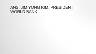 ANS. JIM YONG KIM, PRESIDENT
WORLD BANK
 