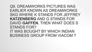 Q9. DREAMWORKS PICTURES WAS
EARLIER KNOWN AS DREAMWORKS
SKG WHERE K STANDS FOR JEFFREY
KATZENBERG AND G STANDS FOR
DAVID GAFFEN. THEN WHAT DOES S
STANDS FOR?
IT WAS BOUGHT BY WHICH INDIAN
BUSINESS GROUP FROM VIACOM ?
 
