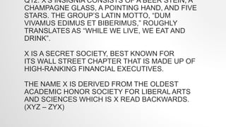 Q12. X'S INSIGNIA CONSISTS OF A BEER STEIN, A
CHAMPAGNE GLASS, A POINTING HAND, AND FIVE
STARS. THE GROUP’S LATIN MOTTO, “DUM
VIVAMUS EDIMUS ET BIBERIMUS,” ROUGHLY
TRANSLATES AS “WHILE WE LIVE, WE EAT AND
DRINK”.
X IS A SECRET SOCIETY, BEST KNOWN FOR
ITS WALL STREET CHAPTER THAT IS MADE UP OF
HIGH-RANKING FINANCIAL EXECUTIVES.
THE NAME X IS DERIVED FROM THE OLDEST
ACADEMIC HONOR SOCIETY FOR LIBERAL ARTS
AND SCIENCES WHICH IS X READ BACKWARDS.
(XYZ – ZYX)
 