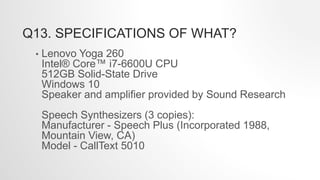 Q13. SPECIFICATIONS OF WHAT?
• Lenovo Yoga 260
Intel® Core™ i7-6600U CPU
512GB Solid-State Drive
Windows 10
Speaker and amplifier provided by Sound Research
Speech Synthesizers (3 copies):
Manufacturer - Speech Plus (Incorporated 1988,
Mountain View, CA)
Model - CallText 5010
 