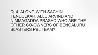 Q14. ALONG WITH SACHIN
TENDULKAR, ALLU ARVIND AND
NIMMAGADDA PRASAD WHO ARE THE
OTHER CO-OWNERS OF BENGALURU
BLASTERS PBL TEAM?
 