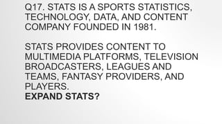 Q17. STATS IS A SPORTS STATISTICS,
TECHNOLOGY, DATA, AND CONTENT
COMPANY FOUNDED IN 1981.
STATS PROVIDES CONTENT TO
MULTIMEDIA PLATFORMS, TELEVISION
BROADCASTERS, LEAGUES AND
TEAMS, FANTASY PROVIDERS, AND
PLAYERS.
EXPAND STATS?
 