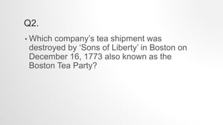 Q2.
• Which company’s tea shipment was
destroyed by ‘Sons of Liberty’ in Boston on
December 16, 1773 also known as the
Boston Tea Party?
 