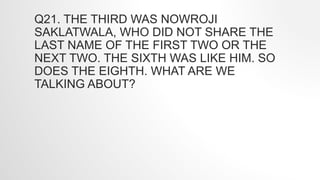 Q21. THE THIRD WAS NOWROJI
SAKLATWALA, WHO DID NOT SHARE THE
LAST NAME OF THE FIRST TWO OR THE
NEXT TWO. THE SIXTH WAS LIKE HIM. SO
DOES THE EIGHTH. WHAT ARE WE
TALKING ABOUT?
 
