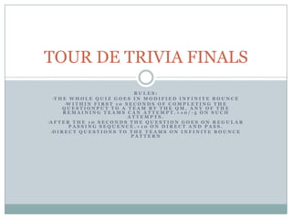 TOUR DE TRIVIA FINALS
                                    RULES:
 •T H E W H O L E Q U I Z G O E S I N M O D I F I E D I N F I N I T E B O U N C E
       •W I T H I N F I R S T 1 0 S E C O N D S O F C O M P L E T I N G T H E
       QUESTIONPUT TO A TEAM BY THE QM, ANY OF THE
       REMAINING TEAMS CAN ATTEMPT.+10/-5 ON SUCH
                                   ATTEMPTS.
•A F T E R T H E 1 0 S E C O N D S T H E Q U E S T I O N G O E S O N R E G U L A R
          PASSING SEQUENCE.+10 ON DIRECT AND PASS.
 •D I R E C T Q U E S T I O N S T O T H E T E A M S O N I N F I N I T E B O U N C E
                                    PATTERN
 