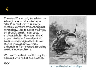 The word X is usually translated by
Aboriginal Australians today as
"devil" or "evil spirit“. is a large
mythical creature from Aboriginal
mythology, said to lurk in swamps,
billabongs, creeks, riverbeds,
and waterholes. However, the X
appears to have formed part of
traditional Aboriginal beliefs and
stories throughout Australia,
although its name varied according
to tribal nomenclature.
We however also know X as a 3 toed
hominid with its habitat in Africa.
ID X?
X in an illustration in 1890
 