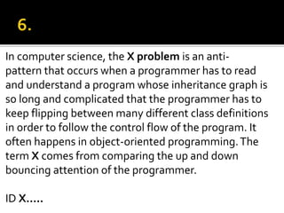 In computer science, the X problem is an anti-
pattern that occurs when a programmer has to read
and understand a program whose inheritance graph is
so long and complicated that the programmer has to
keep flipping between many different class definitions
in order to follow the control flow of the program. It
often happens in object-oriented programming.The
term X comes from comparing the up and down
bouncing attention of the programmer.
ID X…..
 