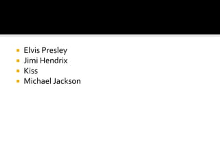  Elvis Presley
 Jimi Hendrix
 Kiss
 Michael Jackson
 