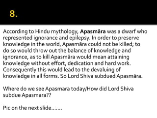 According to Hindu mythology, Apasmāra was a dwarf who
represented ignorance and epilepsy. In order to preserve
knowledge in the world, Apasmāra could not be killed; to
do so would throw out the balance of knowledge and
ignorance, as to kill Apasmāra would mean attaining
knowledge without effort, dedication and hard work.
Consequently this would lead to the devaluing of
knowledge in all forms. So Lord Shiva subdued Apasmāra.
Where do we seeApasmara today/How did Lord Shiva
subdue Apasmara??
Pic on the next slide…….
 